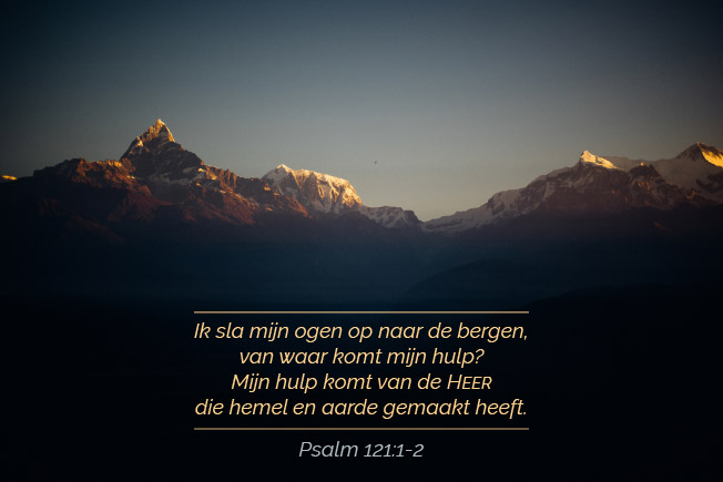 Ik sla mijn ogen op naar de bergen, van waar komt mijn hulp? Mijn hulp komt van de HEER die hemel en aarde gemaakt heeft.